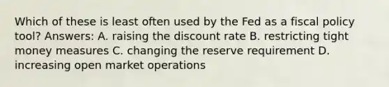 Which of these is least often used by the Fed as a fiscal policy tool? Answers: A. raising the discount rate B. restricting tight money measures C. changing the reserve requirement D. increasing open market operations