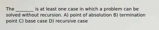 The ________ is at least one case in which a problem can be solved without recursion. A) point of absolution B) termination point C) base case D) recursive case