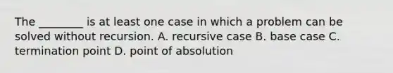 The ________ is at least one case in which a problem can be solved without recursion. A. recursive case B. base case C. termination point D. point of absolution