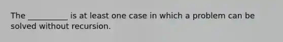 The __________ is at least one case in which a problem can be solved without recursion.