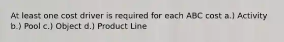 At least one cost driver is required for each ABC cost a.) Activity b.) Pool c.) Object d.) Product Line