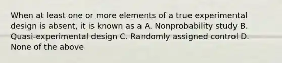 When at least one or more elements of a true experimental design is absent, it is known as a A. Nonprobability study B. Quasi-experimental design C. Randomly assigned control D. None of the above