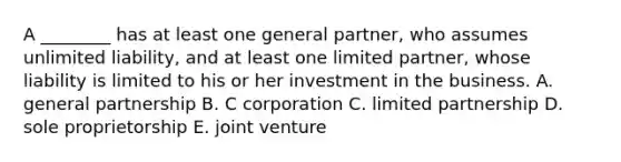 A ________ has at least one general partner, who assumes unlimited liability, and at least one limited partner, whose liability is limited to his or her investment in the business. A. general partnership B. C corporation C. limited partnership D. sole proprietorship E. joint venture