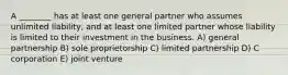 A ________ has at least one general partner who assumes unlimited liability, and at least one limited partner whose liability is limited to their investment in the business. A) general partnership B) sole proprietorship C) limited partnership D) C corporation E) joint venture