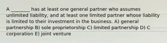 A ________ has at least one general partner who assumes unlimited liability, and at least one limited partner whose liability is limited to their investment in the business. A) general partnership B) sole proprietorship C) limited partnership D) C corporation E) joint venture