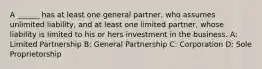 A ______ has at least one general partner, who assumes unlimited liability, and at least one limited partner, whose liability is limited to his or hers investment in the business. A: Limited Partnership B: General Partnership C: Corporation D: Sole Proprietorship