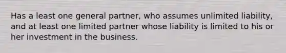 Has a least one general partner, who assumes unlimited liability, and at least one limited partner whose liability is limited to his or her investment in the business.