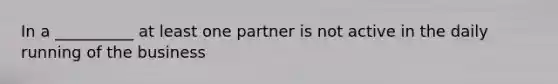 In a __________ at least one partner is not active in the daily running of the business