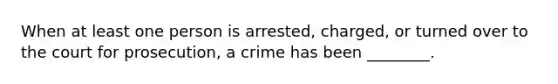 When at least one person is arrested, charged, or turned over to the court for prosecution, a crime has been ________.