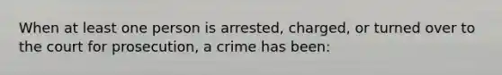 When at least one person is arrested, charged, or turned over to the court for prosecution, a crime has been: