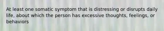 At least one somatic symptom that is distressing or disrupts daily life, about which the person has excessive thoughts, feelings, or behaviors