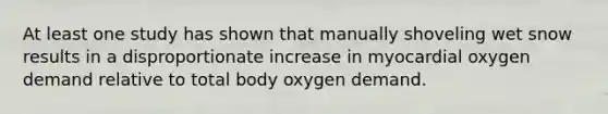 At least one study has shown that manually shoveling wet snow results in a disproportionate increase in myocardial oxygen demand relative to total body oxygen demand.