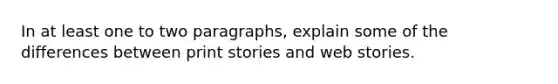 In at least one to two paragraphs, explain some of the differences between print stories and web stories.