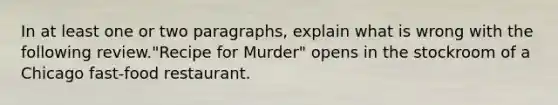 In at least one or two paragraphs, explain what is wrong with the following review."Recipe for Murder" opens in the stockroom of a Chicago fast-food restaurant.