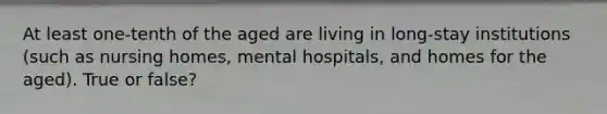 At least one-tenth of the aged are living in long-stay institutions (such as nursing homes, mental hospitals, and homes for the aged). True or false?