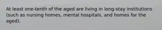 At least one-tenth of the aged are living in long-stay institutions (such as nursing homes, mental hospitals, and homes for the aged).