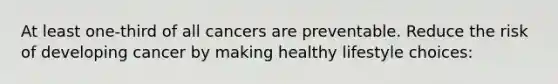 At least one-third of all cancers are preventable. Reduce the risk of developing cancer by making healthy lifestyle choices: