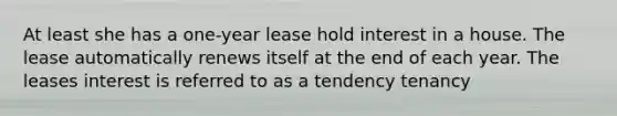 At least she has a one-year lease hold interest in a house. The lease automatically renews itself at the end of each year. The leases interest is referred to as a tendency tenancy