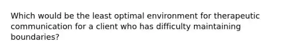 Which would be the least optimal environment for therapeutic communication for a client who has difficulty maintaining boundaries?