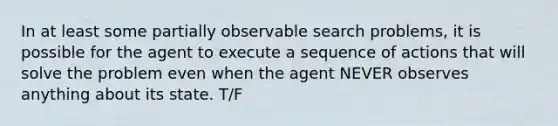 In at least some partially observable search problems, it is possible for the agent to execute a sequence of actions that will solve the problem even when the agent NEVER observes anything about its state. T/F