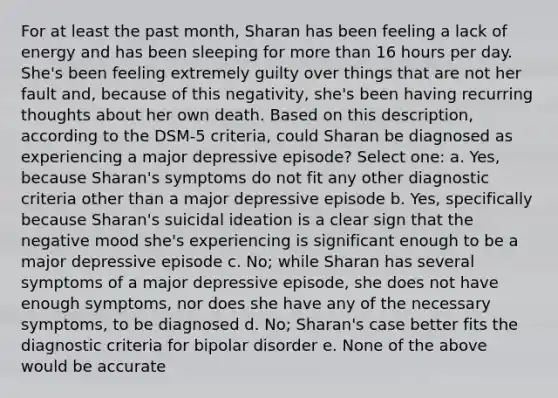 For at least the past month, Sharan has been feeling a lack of energy and has been sleeping for more than 16 hours per day. She's been feeling extremely guilty over things that are not her fault and, because of this negativity, she's been having recurring thoughts about her own death. Based on this description, according to the DSM-5 criteria, could Sharan be diagnosed as experiencing a major depressive episode? Select one: a. Yes, because Sharan's symptoms do not fit any other diagnostic criteria other than a major depressive episode b. Yes, specifically because Sharan's suicidal ideation is a clear sign that the negative mood she's experiencing is significant enough to be a major depressive episode c. No; while Sharan has several symptoms of a major depressive episode, she does not have enough symptoms, nor does she have any of the necessary symptoms, to be diagnosed d. No; Sharan's case better fits the diagnostic criteria for bipolar disorder e. None of the above would be accurate