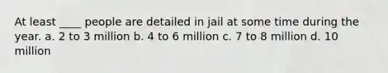 At least ____ people are detailed in jail at some time during the year. a. 2 to 3 million b. 4 to 6 million c. 7 to 8 million d. 10 million