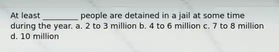 At least _________ people are detained in a jail at some time during the year. a. 2 to 3 million b. 4 to 6 million c. 7 to 8 million d. 10 million