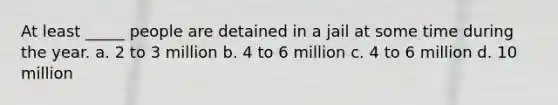 At least _____ people are detained in a jail at some time during the year. a. 2 to 3 million b. 4 to 6 million c. 4 to 6 million d. 10 million