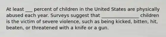 At least ___ percent of children in the United States are physically abused each year. Surveys suggest that ________________ children is the victim of severe violence, such as being kicked, bitten, hit, beaten, or threatened with a knife or a gun.