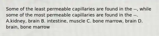 Some of the least permeable capillaries are found in the --, while some of the most permeable capillaries are found in the --. A.kidney, brain B. intestine, muscle C. bone marrow, brain D. brain, bone marrow