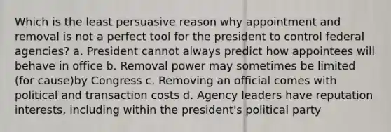 Which is the least persuasive reason why appointment and removal is not a perfect tool for the president to control federal agencies? a. President cannot always predict how appointees will behave in office b. Removal power may sometimes be limited (for cause)by Congress c. Removing an official comes with political and transaction costs d. Agency leaders have reputation interests, including within the president's political party