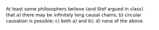 At least some philosophers believe (and Stef argued in class) that a) there may be infinitely long causal chains; b) circular causation is possible; c) both a) and b); d) none of the above.