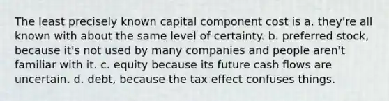 The least precisely known capital component cost is a. they're all known with about the same level of certainty. b. preferred stock, because it's not used by many companies and people aren't familiar with it. c. equity because its future cash flows are uncertain. d. debt, because the tax effect confuses things.