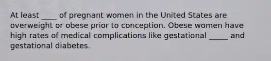 At least ____ of pregnant women in the United States are overweight or obese prior to conception. Obese women have high rates of medical complications like gestational _____ and gestational diabetes.