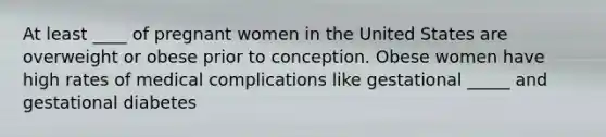 At least ____ of pregnant women in the United States are overweight or obese prior to conception. Obese women have high rates of medical complications like gestational _____ and gestational diabetes