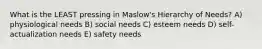 What is the LEAST pressing in Maslow's Hierarchy of Needs? A) physiological needs B) social needs C) esteem needs D) self-actualization needs E) safety needs