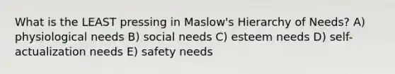 What is the LEAST pressing in Maslow's Hierarchy of Needs? A) physiological needs B) social needs C) esteem needs D) self-actualization needs E) safety needs