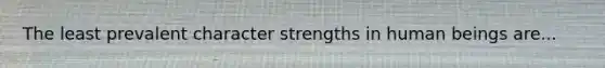 The least prevalent character strengths in human beings are...