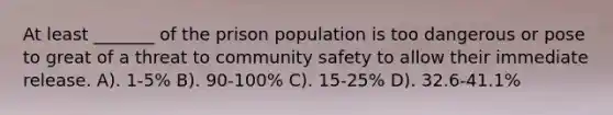 At least _______ of the prison population is too dangerous or pose to great of a threat to community safety to allow their immediate release. A). 1-5% B). 90-100% C). 15-25% D). 32.6-41.1%