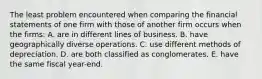 The least problem encountered when comparing the financial statements of one firm with those of another firm occurs when the firms: A. are in different lines of business. B. have geographically diverse operations. C. use different methods of depreciation. D. are both classified as conglomerates. E. have the same fiscal year-end.