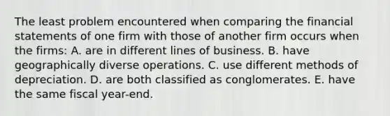 The least problem encountered when comparing the <a href='https://www.questionai.com/knowledge/kFBJaQCz4b-financial-statements' class='anchor-knowledge'>financial statements</a> of one firm with those of another firm occurs when the firms: A. are in different lines of business. B. have geographically diverse operations. C. use different methods of depreciation. D. are both classified as conglomerates. E. have the same fiscal year-end.