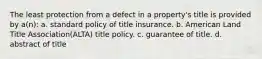 The least protection from a defect in a property's title is provided by a(n): a. standard policy of title insurance. b. American Land Title Association(ALTA) title policy. c. guarantee of title. d. abstract of title