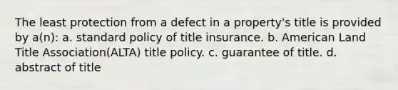 The least protection from a defect in a property's title is provided by a(n): a. standard policy of title insurance. b. American Land Title Association(ALTA) title policy. c. guarantee of title. d. abstract of title