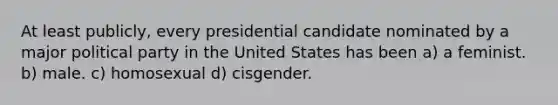 At least publicly, every presidential candidate nominated by a major political party in the United States has been a) a feminist. b) male. c) homosexual d) cisgender.