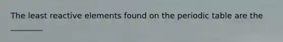 The least reactive elements found on the periodic table are the ________
