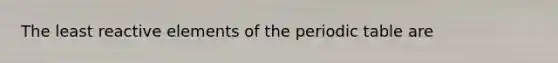 The least reactive elements of the periodic table are