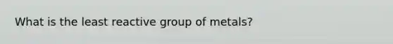 What is the least reactive group of metals?