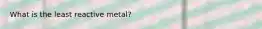 What is the least reactive metal?