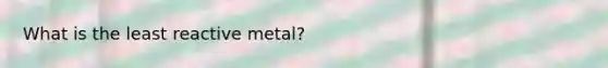 What is the least reactive metal?