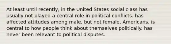 At least until recently, in the United States social class has usually not played a central role in political conflicts. has affected attitudes among male, but not female, Americans. is central to how people think about themselves politically. has never been relevant to political disputes.